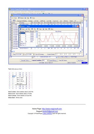 Right-click pop-up menu:




Save To Html - Save statistic date to html file.
Save To Txt - Save statistic date to Txt file.
Save To Excel - Save statistic to Excel file.
Show Chart - Show chart.


　




                                                 Home Page: http://www.magicrsoft.com
                                                     Support:slotto05@gmail.com
                                     Copyright: © PowerPlayer Lottery Software Team All rights reserved.
 