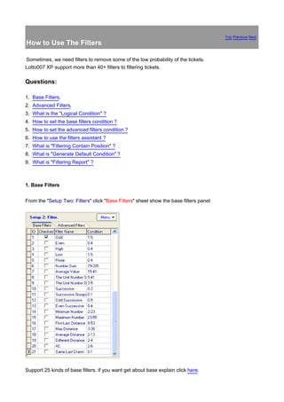 Top Previous Next
How to Use The Filters

Sometimes, we need filters to remove some of the low probability of the tickets.
Lotto007 XP support more than 40+ filters to filtering tickets.

Questions:

1. Base Filters.
2. Advanced Filters.
3. What is the "Logical Condition" ?
4. How to set the base filters condition ?
5. How to set the advanced filters condition ?
6. How to use the filters assistant ?
7. What is "Filtering Contain Position" ?
8. What is "Generate Default Condition" ?
9. What is "Filtering Report" ?



1. Base Filters


From the "Setup Two: Filters" click "Base Filters" sheet show the base filters panel:




Support 25 kinds of base filters. if you want get about base explain click here.
 