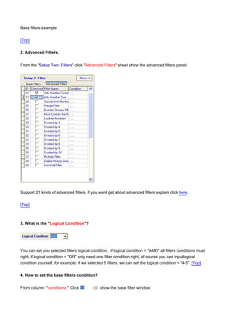 Base filters example

[Top]

2. Advanced Filters.


From the "Setup Two: Filters" click "Advanced Filters" sheet show the advanced filters panel:




Support 21 kinds of advanced filters, if you want get about advanced filters explain click here.

[Top]



3. What is the "Logical Condition"?




You can set you selected filters logical condition, if logical condition = "AMD" all filters conditions must
right, if logical condition = "OR" only need one filter condition right, of course you can inputlogical
condition yourself, for example: if we selected 5 filters, we can set the logical condition = "4-5". [Top]

4. How to set the base filters condition?


From column: "conditions " Click              show the base filter window:
 
