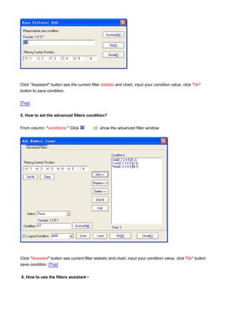 Click "Assistant" button see the current filter statistic and chart, input your condition value, click "Ok"
button to save condition.

[Top]

5. How to set the advanced filters condition?


From column: "conditions " Click               show the advanced filter window:




Click "Assistant" button see current filter statistic and chart, input your condition value, click "Ok" button
save condition. [Top]


6. How to use the filters assistant ?
 