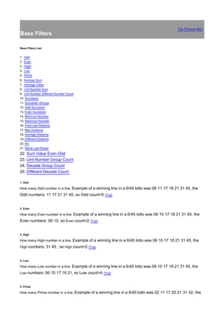 Top Previous Next
Base Filters

Base Filters List:


1.   Odd
2.   Even
3.   Hight
4.   Low
5.   Prime
6. Number Sum
7. Average Value
8. Unit Number Sum
9. Unit Number Different Number Count
10. Successiv
11. Successiv Groups
12. Odd Successiv
13. Even Successiv
14. Minimum Number
15. Maximum Number
16. First-Last Distance
17. Max Distance
18. Average Distance
19. Different Distance
20. AC
21. Same Last Drawn
22. Sum Value Even Odd
23. Unit Number Group Count
24. Decade Group Count
25. Different Decade Count

1. Odd

How many Odd number in a line. Example of a winning line in a 6/45 lotto was 06 11 17 18 21 31 45, the
Odd numbers: 11 17 21 31 45, so Odd count=5. [Top]


2. Even

How many Even number in a line. Example of a winning line in a 6/45 lotto was 06 10 17 18 21 31 45, the
Even numbers: 06 10, so Even count=2. [Top]


3. High

How many High number in a line. Example of a winning line in a 6/45 lotto was 06 10 17 18 21 31 45, the
High numbers: 31 45 , so High count=2. [Top]


4. Low

How many Low number in a line. Example of a winning line in a 6/45 lotto was 06 10 17 18 21 31 45, the
Low numbers: 06 10 17 18 21, so Low count=4. [Top]


5. Prime

How many Prime number in a line. Example of a winning line in a 6/45 lotto was 02 11 17 20 21 31 42, the
 
