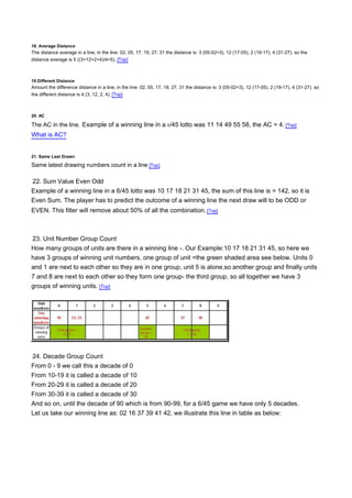 18. Average Distance
The distance average in a line, in the line: 02, 05, 17, 19, 27, 31 the distance is: 3 (05-02=3), 12 (17-05), 2 (19-17), 4 (31-27). so the
distance average is 5 ((3+12+2+4)/4=5). [Top]



19.Different Distance
Amount the difference distance in a line, in the line: 02, 05, 17, 19, 27, 31 the distance is: 3 (05-02=3), 12 (17-05), 2 (19-17), 4 (31-27). so
the different distance is 4 (3, 12, 2, 4). [Top]



20. AC

The AC in the line. Example of a winning line in a 5/45 lotto was 11 14 49 55 58, the AC = 4. [Top]
What is AC?


21. Same Last Drawn

Same latest drawing numbers count in a line [Top]

22. Sum Value Even Odd
Example of a winning line in a 6/45 lotto was 10 17 18 21 31 45, the sum of this line is = 142, so it is
Even Sum. The player has to predict the outcome of a winning line the next draw will to be ODD or
EVEN. This filter will remove about 50% of all the combination. [Top]



23. Unit Number Group Count
How many groups of units are there in a winning line -. Our Example:10 17 18 21 31 45, so here we
have 3 groups of winning unit numbers, one group of unit =the green shaded area see below. Units 0
and 1 are next to each other so they are in one group, unit 5 is alone,so another group and finally units
7 and 8 are next to each other so they form one group- the third group, so all together we have 3
groups of winning units. [Top]




24. Decade Group Count
From 0 - 9 we call this a decade of 0
From 10-19 it is called a decade of 10
From 20-29 it is called a decade of 20
From 30-39 it is called a decade of 30
And so on, until the decade of 90 which is from 90-99, for a 6/45 game we have only 5 decades.
Let us take our winning line as: 02 16 37 39 41 42, we illustrate this line in table as below:
 