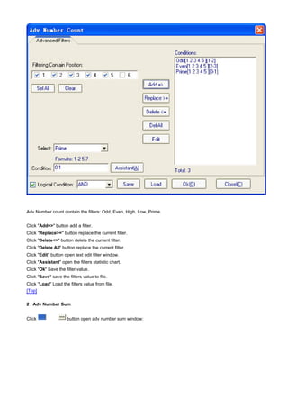 Adv Number count contain the filters: Odd, Even, High, Low, Prime.


Click "Add=>" button add a filter.
Click "Replace>=" button replace the current filter.
Click "Delete<=" button delete the current filter.
Click "Delete All" button replace the current filter.
Click "Edit" button open text edit filter window.
Click "Assistant" open the filters statistic chart.
Click "Ok" Save the filter value.
Click "Save" save the filters value to file.
Click "Load" Load the filters value from file.
[Top]

2 . Adv Number Sum


Click                 button open adv number sum window:
 