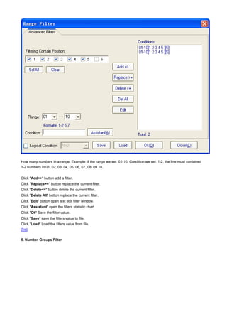 How many numbers in a range. Example: if the range we set: 01-10, Condition we set: 1-2, the line must contained
1-2 numbers in 01, 02, 03, 04, 05, 06, 07, 08, 09 10.


Click "Add=>" button add a filter.
Click "Replace>=" button replace the current filter.
Click "Delete<=" button delete the current filter.
Click "Delete All" button replace the current filter.
Click "Edit" button open text edit filter window.
Click "Assistant" open the filters statistic chart.
Click "Ok" Save the filter value.
Click "Save" save the filters value to file.
Click "Load" Load the filters value from file.
[Top]


5. Number Groups Filter
 
