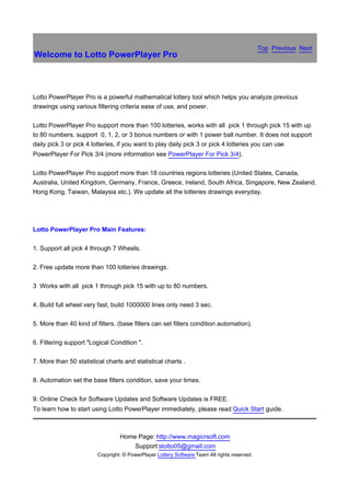 Top Previous Next
Welcome to Lotto PowerPlayer Pro



Lotto PowerPlayer Pro is a powerful mathematical lottery tool which helps you analyze previous
drawings using various filtering criteria ease of use, and power.

Lotto PowerPlayer Pro support more than 100 lotteries, works with all pick 1 through pick 15 with up
to 80 numbers. support 0, 1, 2, or 3 bonus numbers or with 1 power ball number. It does not support
daily pick 3 or pick 4 lotteries, if you want to play daily pick 3 or pick 4 lotteries you can use
PowerPlayer For Pick 3/4 (more information see PowerPlayer For Pick 3/4).

Lotto PowerPlayer Pro support more than 18 countries regions lotteries (United States, Canada,
Australia, United Kingdom, Germany, France, Greece, Ireland, South Africa, Singapore, New Zealand,
Hong Kong, Taiwan, Malaysia etc.). We update all the lotteries drawings everyday.




Lotto PowerPlayer Pro Main Features:

1. Support all pick 4 through 7 Wheels.

2. Free update more than 100 lotteries drawings.

3 Works with all pick 1 through pick 15 with up to 80 numbers.

4. Build full wheel very fast, build 1000000 lines only need 3 sec.

5. More than 40 kind of filters. (base filters can set filters condition automation).

6. Filtering support "Logical Condition ".

7. More than 50 statistical charts and statistical charts .

8. Automation set the base filters condition, save your times.

9. Online Check for Software Updates and Software Updates is FREE.
To learn how to start using Lotto PowerPlayer immediately, please read Quick Start guide.



                                  Home Page: http://www.magicrsoft.com
                                      Support:slotto05@gmail.com
                         Copyright: © PowerPlayer Lottery Software Team All rights reserved.
 