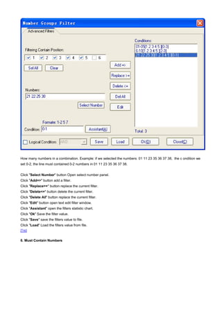 How many numbers in a combination. Example: if we selected the numbers: 01 11 23 35 36 37 38, the c ondition we
set 0-2, the line must contained 0-2 numbers in 01 11 23 35 36 37 38.


Click "Select Number" button Open select number panel.
Click "Add=>" button add a filter.
Click "Replace>=" button replace the current filter.
Click "Delete<=" button delete the current filter.
Click "Delete All" button replace the current filter.
Click "Edit" button open text edit filter window.
Click "Assistant" open the filters statistic chart.
Click "Ok" Save the filter value.
Click "Save" save the filters value to file.
Click "Load" Load the filters value from file.
[Top]


6. Must Contain Numbers
 