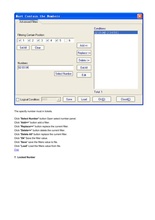 The specify number must in tickets.

Click "Select Number" button Open select number panel.
Click "Add=>" button add a filter.
Click "Replace>=" button replace the current filter.
Click "Delete<=" button delete the current filter.
Click "Delete All" button replace the current filter.
Click "Ok" Save the filter value.
Click "Save" save the filters value to file.
Click "Load" Load the filters value from file.
[Top]



7. Locked Nunber
 