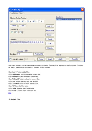 How many numbers can be in a residue numbers combination. Example: if we selected the div 0 numbers. Condition
we set 0-2, the line must contained 0-2 numbers in div 0 numbers.


Click "Add=>" button add a filter.
Click "Replace>=" button replace the current filter.
Click "Delete<=" button delete the current filter.
Click "Delete All" button replace the current filter.
Click "Edit" button open text edit filter window.
Click "Assistant" open the filters statistic chart.
Click "Ok" Save the filter value.
Click "Save" save the filters value to file.
Click "Load" Load the filters value from file.
[Top]




16. Multiple Filter
 
