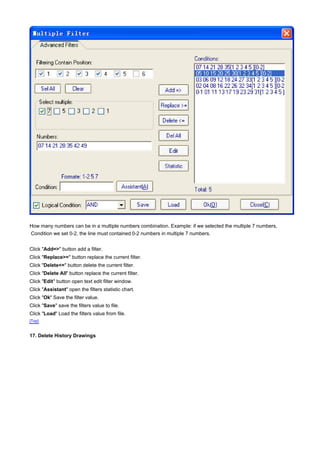 How many numbers can be in a multiple numbers combination. Example: if we selected the multiple 7 numbers,
Condition we set 0-2, the line must contained 0-2 numbers in multiple 7 numbers.


Click "Add=>" button add a filter.
Click "Replace>=" button replace the current filter.
Click "Delete<=" button delete the current filter.
Click "Delete All" button replace the current filter.
Click "Edit" button open text edit filter window.
Click "Assistant" open the filters statistic chart.
Click "Ok" Save the filter value.
Click "Save" save the filters value to file.
Click "Load" Load the filters value from file.
[Top]


17. Delete History Drawings
 