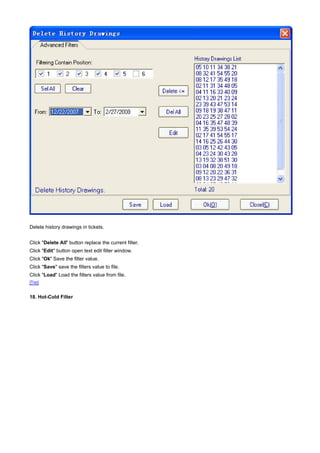 Delete history drawings in tickets.


Click "Delete All" button replace the current filter.
Click "Edit" button open text edit filter window.
Click "Ok" Save the filter value.
Click "Save" save the filters value to file.
Click "Load" Load the filters value from file.
[Top]


18. Hot-Cold Filter
 