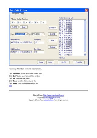 How many Hot or Cold number in a combination.


Click "Delete All" button replace the current filter.
Click "Edit" button open text edit filter window.
Click "Ok" Save the filter value.
Click "Save" save the filters value to file.
Click "Load" Load the filters value from file.
[Top]




                                       Home Page: http://www.magicrsoft.com
                                           Support:slotto05@gmail.com
                               Copyright: © PowerPlayer Lottery Software Team All rights reserved.
 