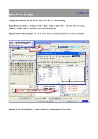 Top Previous Next
Base Filters Example

Example for Powerball, we will tell you how to use the AC filter to filtering.

Setup 1: We selected 13 numbers: 08 13 16 21 24 28 32 34 36 39 43 44 58, then click "Generate
Tickets>>" button. We can see total build 1287 combinations.

Setup 2: Set AC filter condition: we set: 4-6, this meams if the combination AC !=4 5 6 will delete.




Setup 3: Click "Strat Filtering>>" button. A few seconds later pop-up filter report:
 