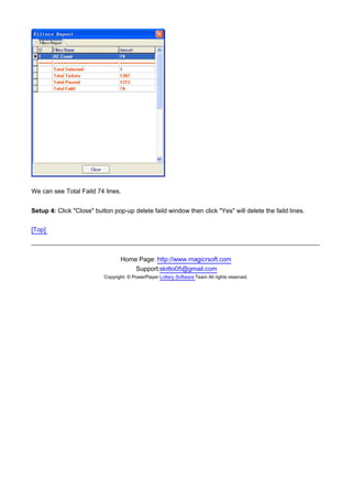 We can see Total Faild 74 lines.


Setup 4: Click "Close" button pop-up delete faild window then click "Yes" will delete the faild lines.

[Top]



                                  Home Page: http://www.magicrsoft.com
                                      Support:slotto05@gmail.com
                           Copyright: © PowerPlayer Lottery Software Team All rights reserved.
 
