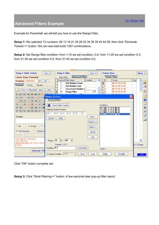 Top Previous Next
Advanced Filters Example

Example for Powerball, we will tell you how to use the Range Filter.

Setup 1: We selected 13 numbers: 08 13 16 21 24 28 32 34 36 39 43 44 58, then click "Generate
Tickets>>" button. We can see total build 1287 combinations.

Setup 2: Set Range filter condition: from 1-10 we set condition: 0-2; from 11-20 we set condition 0-3;
from 21-30 we set condition 0-2; from 31-45 we set condition 0-2.




Click "OK" button complete set.



Setup 3: Click "Strat Filtering>>" button. A few seconds later pop-up filter report:
 
