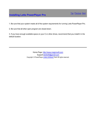 Top Previous Next
Installing Lotto PowerPlayer Pro


1. Be sure that your system meets all of the system requirements for running Lotto PowerPlayer Pro.

2. Be sure that all other open program are closed down.

3. If you have enough available space on your C or other drives, recommend that you install it in the
default location.


　




                                Home Page: http://www.magicrsoft.com
                                    Support:slotto05@gmail.com
                       Copyright: © PowerPlayer Lottery Software Team All rights reserved.
 