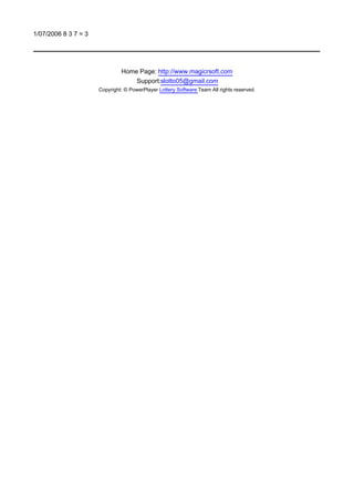 1/07/2006 8 3 7 = 3




                               Home Page: http://www.magicrsoft.com
                                   Support:slotto05@gmail.com
                      Copyright: © PowerPlayer Lottery Software Team All rights reserved.
 