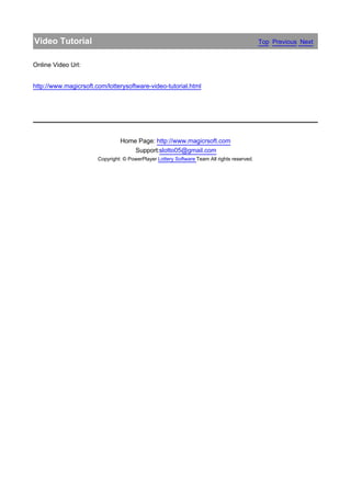 Video Tutorial                                                                               Top Previous Next


Online Video Url:


http://www.magicrsoft.com/lotterysoftware-video-tutorial.html




                                Home Page: http://www.magicrsoft.com
                                    Support:slotto05@gmail.com
                       Copyright: © PowerPlayer Lottery Software Team All rights reserved.
 