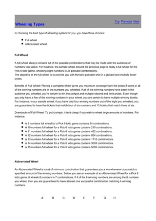 Top Previous Next
Wheeling Types

In choosing the best type of wheeling system for you, you have three choices:

         Full wheel
         Abbreviated wheel



Full Wheel

A full wheel always contains All of the possible combinations that may be made with the audience of
numbers you select. For instance, the sample wheel around the previous page is really a full wheel for the
Pick 6 lotto game, wheeling eight numbers in 28 possible combinations.
The objective of the full wheel is to provide you with the best possible shot in a jackpot and multiple lower
prizes.

Benefits of Full Wheel: Playing a complete wheel gives you maximum coverage from the prizes if some or all
of the winning numbers are in the numbers you wheeled. If all of the winning numbers have been in the
audience you wheeled, you're certain to win the jackpot and multiple second and third prizes. Even though
you only have a few of the winning numbers in your wheel, you are certain to have multiple winning tickets.
For instance, in our sample wheel, if you have only four winning numbers out of the eight you wheeled, you
are guaranteed to have five tickets that match four of six numbers and 15 tickets that match three of six.

Drawbacks of Full Wheel: To put it simply, it isn't cheap if you wish to wheel large amounts of numbers. For
instance:

         A 9 numbers full wheel for a Pick 6 lotto game contains 84 combinations.
         A 10 numbers full wheel for a Pick 6 lotto game contains 210 combinations.
         A 11 numbers full wheel for a Pick 6 lotto game contains 462 combinations.
         A 12 numbers full wheel for a Pick 6 lotto game contains 924 combinations.
         A 13 numbers full wheel for a Pick 6 lotto game contains 1716 combinations.
         A 14 numbers full wheel for a Pick 6 lotto game contains 3003 combinations.
         A 15 numbers full wheel for a Pick 6 lotto game contains 5005 combinations.




Abbreviated Wheel

An Abbreviated Wheel is a set of minimum combination that guarantees you a win whenever you match a
specified amount of the winning numbers. Below you see an example of an Abbreviated Wheel for a Pick 6
lotto game. It wheels 8 numbers in 7 combinations. If 4 of the 6 winning numbers are among the 8 numbers
you wheel, then you are guaranteed to have at least one successful combination matching 4 winning
numbers.



                       A         B        C        D        E        F         G       H
 