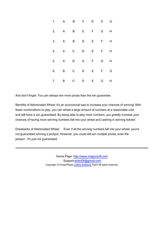 1.       A        B        C        D        E       G


                               2.       A        B        C        F       G        H


                               3.       A        B        D        E        F       H


                               4.       A        C        D        E        F       H


                               5.       A        D        E        F       G        H


                               6.       B        C        D        E        F       G


                               7.       B        C        D        E       G        H



And don't forget: You can always win more prizes than the win guarantee.


Benefits of Abbreviated Wheel: It's an economical way to increase your chances of winning! With
fewer combinations to play, you can wheel a large amount of numbers at a reasonable cost
and still have a win guaranteed. By being able to play more numbers, you greatly increase your
chances of having more winning numbers fall into your wheel and cashing in winning tickets!


Drawbacks of Abbreviated Wheel:          Even if all the winning numbers fall into your wheel, you're
not guaranteed winning a jackpot. However, you could still win multiple prizes, even the
jackpot - it's just not guaranteed.




                                    Home Page: http://www.magicrsoft.com
                                        Support:slotto05@gmail.com
                         Copyright: © PowerPlayer Lottery Software Team All rights reserved.
 