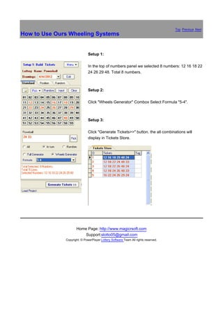 Top Previous Next
How to Use Ours Wheeling Systems


                              Setup 1:

                              In the top of numbers panel we selected 8 numbers: 12 16 18 22
                              24 26 29 48. Total 8 numbers.



                              Setup 2:

                              Click "Wheels Generator" Combox Select Formula "5-4".



                              Setup 3:

                              Click "Generate Tickets>>" button. the all combinations will
                              display in Tickets Store.




                     Home Page: http://www.magicrsoft.com
                         Support:slotto05@gmail.com
              Copyright: © PowerPlayer Lottery Software Team All rights reserved.
 