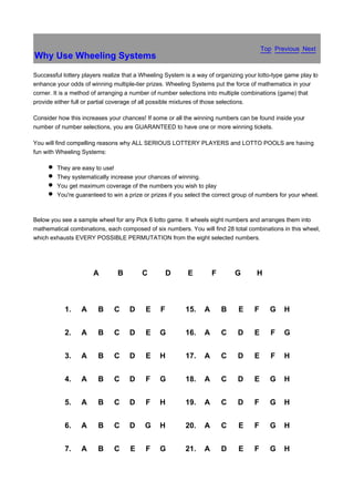 Top Previous Next
Why Use Wheeling Systems

Successful lottery players realize that a Wheeling System is a way of organizing your lotto-type game play to
enhance your odds of winning multiple-tier prizes. Wheeling Systems put the force of mathematics in your
corner. It is a method of arranging a number of number selections into multiple combinations (game) that
provide either full or partial coverage of all possible mixtures of those selections.

Consider how this increases your chances! If some or all the winning numbers can be found inside your
number of number selections, you are GUARANTEED to have one or more winning tickets.

You will find compelling reasons why ALL SERIOUS LOTTERY PLAYERS and LOTTO POOLS are having
fun with Wheeling Systems:

         They are easy to use!
         They systematically increase your chances of winning.
         You get maximum coverage of the numbers you wish to play
         You're guaranteed to win a prize or prizes if you select the correct group of numbers for your wheel.



Below you see a sample wheel for any Pick 6 lotto game. It wheels eight numbers and arranges them into
mathematical combinations, each composed of six numbers. You will find 28 total combinations in this wheel,
which exhausts EVERY POSSIBLE PERMUTATION from the eight selected numbers.




                       A        B        C          D      E         F       G        H



            1.    A     B      C     D     E    F         15.    A       B     E     F     G    H


            2.    A     B      C     D     E    G         16.    A       C    D      E      F   G


            3.    A     B      C     D     E    H         17.    A       C    D      E      F   H


            4.    A     B      C     D     F    G         18.    A       C    D      E     G    H


            5.    A     B      C     D     F    H         19.    A       C    D      F     G    H


            6.    A     B      C     D    G     H         20.    A       C     E     F     G    H


            7.    A     B      C     E     F    G         21.    A       D     E     F     G    H
 