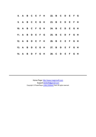 8.    A   B     C      E      F     H          22.     B      C      D      E   F   G


9.    A   B     C      E     G      H          23.     B      C      D      E   F   H


10.   A   B     C      F     G      H          24.     B      C      D      E   G   H


11.   A   B     D      E      F     G          25.     B      C      D      F   G   H


12.   A   B     D      E      F     H          26.     B      C      E      F   G   H


13.   A   B     D      E     G      H          27.     B      D      E      F   G   H


14.   A   B     D      F     G      H          28.     C      D      E      F   G   H




                    Home Page: http://www.magicrsoft.com
                        Support:slotto05@gmail.com
          Copyright: © PowerPlayer Lottery Software Team All rights reserved.
 
