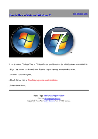 Top Previous Next
How to Run in Vista and Windows 7




If you are using Windows Vista or Windows 7, you should perform the following steps before starting.

. Right click on the Lotto PowerPlayer Pro icon on your desktop and select Properties.

Select the Compatibility tab.


. Check the box next to "Run this program as an administrator."

. Click the OK button.




                                  Home Page: http://www.magicrsoft.com
                                      Support:slotto05@gmail.com
                         Copyright: © PowerPlayer Lottery Software Team All rights reserved.
 