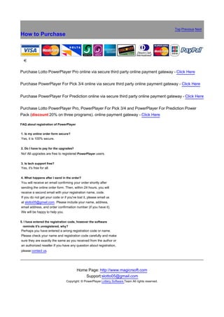 Top Previous Next
How to Purchase



銆


Purchase Lotto PowerPlayer Pro online via secure third party online payment gateway - Click Here

Purchase PowerPlayer For Pick 3/4 online via secure third party online payment gateway - Click Here


Purchase PowerPlayer For Prediction online via secure third party online payment gateway - Click Here

Purchase Lotto PowerPlayer Pro, PowerPlayer For Pick 3/4 and PowerPlayer For Prediction Power
Pack (discount 20% on three programs). online payment gateway - Click Here

FAQ about registration of PowerPlayer


1. Is my online order form secure?
Yes, it is 100% secure.

2. Do I have to pay for the upgrades?
No! All upgrades are free to registered PowerPlayer users.

3. Is tech support free?
Yes, it's free for all.

4. What happens after I send in the order?
You will receive an email confirming your order shortly after
sending the online order form. Then, within 24 hours, you will
receive a second email with your registration name, code.
If you do not get your code or if you've lost it, please email us
at slotto05@gmail.com. Please include your name, address,
email address, and order confirmation number (if you have it).
We will be happy to help you.

5. I have entered the registration code, however the software
  reminds it's unregistered, why?
Perhaps you have entered a wrong registration code or name.
Please check your name and registration code carefully and make
sure they are exactly the same as you received from the author or
an authorized reseller If you have any question about registration,
please contact us.




                                        Home Page: http://www.magicrsoft.com
                                            Support:slotto05@gmail.com
                                Copyright: © PowerPlayer Lottery Software Team All rights reserved.
 