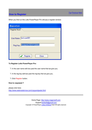 Top Previous Next
How to Register

When you first run the Lotto PowerPlayer Pro will pop a register window:




To Register Lotto PowerPlayer Pro:


鈶 ?.   In the user name edit box past the user name that we give you.


鈶 ?.   In the reg key edit box past the reg key that we give you.

鈶 ?.   Click Register button.

How to copy/past ?

please click here:
http://www.webmasternow.com/copyandpaste.html




                                   Home Page: http://www.magicrsoft.com
                                       Support:slotto05@gmail.com
                          Copyright: © PowerPlayer Lottery Software Team All rights reserved.
 