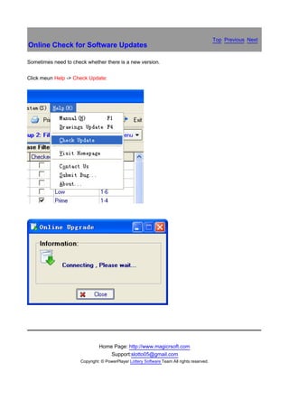 Top Previous Next
Online Check for Software Updates

Sometimes need to check whether there is a new version.


Click meun Help -> Check Update:




                               Home Page: http://www.magicrsoft.com
                                   Support:slotto05@gmail.com
                      Copyright: © PowerPlayer Lottery Software Team All rights reserved.
 