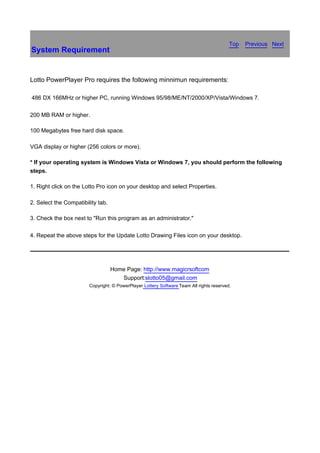 Top聽 Previous聽 Next
System Requirement


Lotto PowerPlayer Pro requires the following minnimun requirements:

486 DX 166MHz or higher PC, running Windows 95/98/ME/NT/2000/XP/Vista/Windows 7.

200 MB RAM or higher.

100 Megabytes free hard disk space.

VGA display or higher (256 colors or more).

* If your operating system is Windows Vista or Windows 7, you should perform the following
steps.

1. Right click on the Lotto Pro icon on your desktop and select Properties.

2. Select the Compatibility tab.

3. Check the box next to "Run this program as an administrator."

4. Repeat the above steps for the Update Lotto Drawing Files icon on your desktop.




                                   Home Page: http://www.magicrsoftcom
                                      Support:slotto05@gmail.com
                        Copyright: © PowerPlayer Lottery Software Team All rights reserved.
 