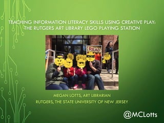 TEACHING INFORMATION LITERACY SKILLS USING CREATIVE PLAY:
THE RUTGERS ART LIBRARY LEGO PLAYING STATION
MEGAN LOTTS, ART LIBRARIAN
RUTGERS, THE STATE UNIVERSITY OF NEW JERSEY
@MCLotts
 