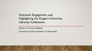 MEGAN LOTTS,ART LIBRARIAN
RUTGERS,THE STATE UNIVERSITY OF NEW JERSEY
Outreach, Engagement, and
Highlighting the Rutgers University
Libraries Collections
 