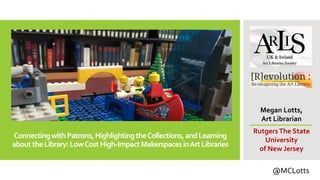 ConnectingwithPatrons,HighlightingtheCollections,andLearning
abouttheLibrary:LowCostHigh-ImpactMakerspacesinArtLibraries
Megan Lotts,
Art Librarian
RutgersThe State
University
of New Jersey
@MCLotts
 