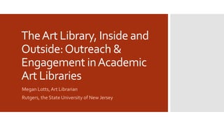 TheArt Library, Inside and
Outside:Outreach &
Engagement inAcademic
Art Libraries
Megan Lotts,Art Librarian
Rutgers, the State University of New Jersey
 