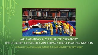 IMPLEMENTING A CULTURE OF CREATIVITY:
THE RUTGERS UNIVERSITY ART LIBRARY LEGO PLAYING STATION
MEGAN LOTTS, ART LIBRARIAN, RUTGERS THE STATE UNIVERSITY OF NEW JERSEY
 