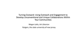 Turning Outward: Using Outreach and Engagement to
Develop Unconventional and Unique Collaborations Within
Your Communities
Megan Lotts, Art Librarian
Rutgers, the state university of new jersey
 
