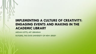 IMPLEMENTING A CULTURE OF CREATIVITY:
ENGAGING EVENTS AND MAKING IN THE
ACADEMIC LIBRARY
MEGAN LOTTS, ART LIBRARIAN
RUTGERS, THE STATE UNIVERSITY OF NEW JERSEY
 