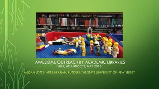 AWESOME OUTREACH BY ACADEMIC LIBRARIES
MEGAN LOTTS- ART LIBRARIAN, RUTGERS, THE STATE UNIVERSITY OF NEW JERSEY
NJLA, ATLANTIC CITY, MAY 2016
 