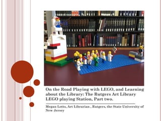 Megan Lotts, Art Librarian , Rutgers, the State University of
New Jersey
On the Road Playing with LEGO, and Learning
about the Library: The Rutgers Art Library
LEGO playing Station, Part two.
 