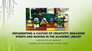 IMPLEMENTING A CULTURE OF CREATIVITY: ENGAGING
EVENTS AND MAKING IN THE ACADEMIC LIBRARY
MEGAN LOTTS, ART LIBRARIAN
RUTGERS, THE STATE UNIVERSITY OF NEW JERSEY
 
