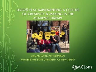 LEGO® PLAY: IMPLEMENTING A CULTURE
OF CREATIVITY & MAKING IN THE
ACADEMIC LIBRARY
MEGAN LOTTS, ART LIBRARIAN
RUTGERS, THE STATE UNIVERSITY OF NEW JERSEY
@MCLotts
 