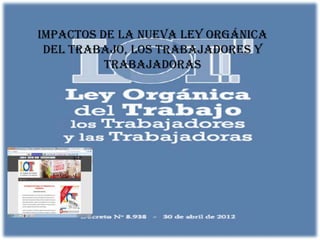 IMPACTOS DE LA NUEVA LEY ORGÁNICA
 DEL TRABAJO, LOS TRABAJADORES Y
          TRABAJADORAS
 