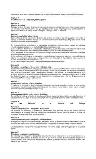su domicilio en el país, o quienes cuenten con un tiempo de residencia superior a cinco años continuos.
Capítulo IV
De la Protección al Trabajador y la Trabajadora
Artículo 30
Libertad de trabajo
Toda persona es libre para dedicarse al ejercicio de cualquier actividad laboral sin más limitaciones que
las previstas en la Constitución y las que establezcan las leyes. Ninguna persona podrá impedirle el
ejercicio del derecho al trabajo a otra, ni obligarla a trabajar contra su voluntad.
Artículo 31
Excepciones a la libertad de trabajo
Solamente cuando se vulneren los derechos de terceros o principios de esta Ley podrá impedirse el
trabajo. El Ministerio del Poder Popular con competencia en materia de Trabajo y Seguridad Social, podrá
mediante resolución motivada impedir:
1.- La sustitución de un trabajador o trabajadora, protegido por la inamovilidad prevista en esta Ley
referida a su participación en un conflicto laboral tramitado legalmente.
2.- La sustitución definitiva de un trabajador o trabajadora, que le haya sido certificada una enfermedad
ocupacional o capacidad reducida no permanente por ocasión de un accidente de trabajo.
3.- La sustitución de un trabajador o trabajadora que goce de protección especial del Estado, que haya
sido despedido de manera írrita.
4.- La sustitución definitiva de un trabajador o trabajadora que haya estado separado o separada de sus
labores por causas de enfermedad no ocupacional, antes de cumplirse el período de reposo que se le
hubiere ordenado de conformidad con la Ley.
5.- La sustitución de trabajadores y trabajadoras en caso de despido masivo.
Artículo 32
Protección especial para niños, niñas y adolescentes
Se prohíbe el trabajo de niños, niñas y adolescentes, que no hayan cumplido catorce años de edad, salvo
cuando se trate de actividades artísticas y culturales y hayan sido autorizados por el órgano competente
para la protección de niños, niñas y adolescentes. El Estado, las familias y la sociedad asegurarán, con
prioridad absoluta, su protección integral. El trabajo de los adolescentes mayores de catorce años y hasta
los dieciocho años, se regulara por las disposiciones constitucionales y la Ley Orgánica para la
Protección de Niños, Niñas y Adolescentes.
Artículo 33
Libre tránsito hacia los centros de trabajo
A nadie se le impedirá el libre tránsito por autopistas, carreteras, avenidas, veredas o caminos que
conduzcan a los centros de trabajo, ni el transporte por ellos de mercancías, ni estará sujeto a ningún
impuesto o contribución no previsto por la Ley.
Artículo 34
Actividades prohibidas en los centros de trabajo
Se prohíbe la venta y consumo de bebidas alcohólicas, sustancias psicotrópicas y estupefacientes, el
establecimiento de juegos de azar y casas de prostitución, y el porte de armas en los centros de trabajo.
Capítulo V
De las Personas en el Derecho del Trabajo
Artículo 35
Definición de trabajador o trabajadora dependiente
Se entiende por trabajador o trabajadora dependiente, toda persona natural que preste servicios
personales en el proceso social de trabajo bajo dependencia de otra persona natural o jurídica. La
prestación de su servicio debe ser remunerado.
Artículo 36
Definición de trabajador o trabajadora no dependiente
Trabajador o trabajadora no dependiente o por cuenta propia es aquel o aquella que en el ejercicio de la
actividad que realiza en el proceso social de trabajo, no depende de patrono alguno o patrona alguna.
Los trabajadores y trabajadoras no dependientes o por cuenta propia están protegidos por la Seguridad
Social.
Artículo 37
Trabajador o trabajadora de dirección
Se entiende por trabajador o trabajadora de dirección el que interviene en la toma de decisiones u
orientaciones de la entidad de trabajo, así como el que tiene el carácter de representante del patrono o
patrona frente a otros trabajadores, trabajadoras o terceros, y puede sustituirlo o sustituirlas, en todo o en
parte, en sus funciones.
 
