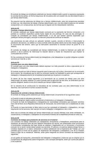 El contrato de trabajo se considerará celebrado por tiempo indeterminado cuando no aparezca expresada
la voluntad de las partes, en forma inequívoca, de vincularse sólo con ocasión de una obra determinada o
por tiempo determinado.
Se presume que las relaciones de trabajo son a tiempo indeterminado, salvo las excepciones previstas
en esta Ley. Las relaciones de trabajo a tiempo determinado y por una obra determinada son de carácter
excepcional y, en consecuencia, las normas que lo regulan son de interpretación restrictiva.
Artículo 62
Contrato a tiempo determinado
El contrato celebrado por tiempo determinado concluirá por la expiración del término convenido y no
perderá su condición específica cuando fuese objeto de una prórroga. En caso de dos prórrogas, el
contrato se considerará por tiempo indeterminado, a no ser que existan razones especiales que
justifiquen dichas prórrogas y excluyan la intención presunta de continuar la relación.
Las previsiones de este artículo se aplicarán también cuando, vencido el término e interrumpida la
prestación del servicio, se celebre un nuevo contrato entre las partes dentro de los tres meses siguientes
al vencimiento del anterior, salvo que se demuestre claramente la voluntad común de poner fin a la
relación.
El contrato de trabajo se considerará por tiempo indeterminado, si existe la intención por parte del
patrono o de la patrona de interrumpir la relación laboral a través de mecanismos que impidan la
continuidad de la misma.
En los contratos por tiempo determinado los trabajadores y las trabajadoras no podrán obligarse a prestar
servicios por más de un año.
Artículo 63
Contrato para una obra determinada
El contrato para una obra determinada deberá expresar con toda precisión la obra a ejecutarse por el
trabajador o trabajadora.
El contrato durará por todo el tiempo requerido para la ejecución de la obra y terminará con la conclusión
de la misma. Se considerará que la obra ha concluido cuando ha finalizado la parte que corresponde al
trabajador o trabajadora dentro de la totalidad proyectada por el patrono o la patrona.
Si dentro de los tres meses siguientes a la terminación de un contrato de trabajo para una obra
determinada, las partes celebran un nuevo contrato para la ejecución de otra obra, se entenderá que han
querido obligarse, desde el inicio de la relación por tiempo indeterminado.
En la industria de la construcción la naturaleza de los contratos para una obra determinada no se
desvirtúa, sea cual fuere el número sucesivo de ellos.
Artículo 64
Supuestos de contrato a tiempo determinado
El contrato de trabajo podrá celebrarse por tiempo determinado únicamente en los siguientes casos:
a) Cuando lo exija la naturaleza del servicio.
b) Cuando tenga por objeto sustituir provisional y lícitamente a un trabajador o trabajadora.
c) Cuando se trate de trabajadores o trabajadoras de nacionalidad venezolana que prestarán servicios
fuera del territorio de la República Bolivariana de Venezuela, de conformidad con lo establecido en esta
Ley.
d) Cuando no haya terminado la labor para la que fue contratado el trabajador o trabajadora y se siga
requiriendo de los servicios, bien sea por el mismo trabajador o trabajadora u otro o otra.
Será nulo el contrato de trabajo por tiempo determinado por causas distintas a las antes señaladas, en
consecuencia, el trabajador o trabajadora se encontrará investido de la estabilidad prevista en esta Ley.
Artículo 65
Contratos de trabajo para prestación de servicios en el exterior
Los contratos de trabajo celebrados por trabajadores venezolanos y trabajadoras venezolanas para la
prestación de servicios fuera del país deberán extenderse por escrito, ser autenticados ante funcionarios
o funcionarias competentes del lugar donde se celebren y legalizados por un funcionario o funcionaria
consular de la nación donde deban prestar sus servicios. El patrono o la patrona deberá otorgar fianza o
constituir depósito en un banco venezolano a entera satisfacción de la Inspectoría del Trabajo, por una
cantidad igual al monto de los gastos de repatriación del trabajador o trabajadora y los de su traslado
hasta el lugar de su residencia. Además, serán parte integrante de dichos contratos las estipulaciones
siguientes:
a) Los gastos de transporte y alimentación del trabajador o trabajadora y todos los que se originen por el
cumplimiento de obligaciones sobre inmigración u otro concepto semejante, serán por cuenta del patrono
o de la patrona.
 