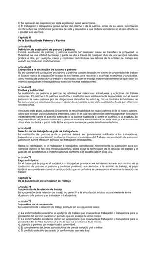b) Se aplicarán las disposiciones de la legislación social venezolana.
c) El trabajador o trabajadora deberá recibir del patrono o de la patrona, antes de su salida, información
escrita sobre las condiciones generales de vida y requisitos a que deberá someterse en el país donde va
a prestar sus servicios.
Capítulo III
De la Sustitución de Patrono o Patrona
Artículo 66
Definición de sustitución de patrono o patrona
Existirá sustitución de patrono o patrona cuando por cualquier causa se transfiera la propiedad, la
titularidad de una entidad de trabajo o parte de ella, a través de cualquier título de una persona natural o
jurídica a otra, por cualquier causa y continúen realizándose las labores de la entidad de trabajo aun
cuando se produzcan modificaciones.
Artículo 67
Excepción a la sustitución de patrono o patrona
No se considerará sustitución de patrono o patrona cuando después del cierre de una entidad de trabajo
el Estado realice la adquisición forzosa de los bienes para reactivar la actividad económica y productiva,
como medida de protección al trabajo y al proceso social de trabajo independientemente de que sean los
mismos trabajadores y trabajadoras y sean las mismas instalaciones.
Artículo 68
Efectos y solidaridad
La sustitución de patrono o patrona no afectará las relaciones individuales y colectivas de trabajo
existentes. El patrono o la patrona sustituido o sustituida será solidariamente responsable con el nuevo
patrono o la nueva patrona por las obligaciones derivadas de esta Ley, de los contratos individuales, de
las convenciones colectivas, los usos y costumbres, nacidos antes de la sustitución, hasta por el término
de cinco años.
Concluido este plazo, subsistirá únicamente la responsabilidad del nuevo patrono o de la nueva patrona,
salvo que existan juicios laborales anteriores, caso en el cual las sentencias definitivas podrán ejecutarse
indistintamente contra el patrono sustituido o la patrona sustituida o contra el sustituto o la sustituta. La
responsabilidad del patrono sustituido o patrona sustituida sólo subsistirá, en este caso, por el término de
cinco años contados a partir de la fecha en que la sentencia quede definitivamente firme.
Artículo 69
Derecho de los trabajadores y de las trabajadoras
La sustitución del patrono o de la patrona deberá ser previamente notificada a los trabajadores,
trabajadoras y su organización sindical al inspector o inspectora del Trabajo. La sustitución de patrono o
patrona no surtirá efecto en perjuicio del trabajador o trabajadora.
Hecha la notificación, si el trabajador o trabajadora considerase inconveniente la sustitución para sus
intereses dentro de los tres meses siguientes, podrá exigir la terminación de la relación de trabajo y el
pago de las prestaciones e indemnizaciones conforme a lo establecido en esta Ley.
Artículo 70
Pago anticipado
En el caso que se pague al trabajador o trabajadora prestaciones e indemnizaciones con motivo de la
sustitución de patrono o patrona y continúe prestando sus servicios a la entidad de trabajo, el pago
recibido se considerará como un anticipo de lo que en definitiva le corresponda al terminar la relación de
trabajo.
Capítulo IV
De la Suspensión de la Relación de Trabajo
Artículo 71
Suspensión de la relación de trabajo
La suspensión de la relación de trabajo no pone fin a la vinculación jurídica laboral existente entre
el patrono o la patrona y el trabajador o trabajadora.
Artículo 72
Supuestos de la suspensión
La suspensión de la relación de trabajo procede en los siguientes casos:
a) La enfermedad ocupacional o accidente de trabajo que incapacite al trabajador o trabajadora para la
prestación del servicio durante un período que no exceda de doce meses.
b) La enfermedad o accidente común no ocupacional que incapacite al trabajador o trabajadora para la
prestación del servicio durante un período que no exceda los doce meses.
c) Licencia o permiso por maternidad o paternidad.
d) El cumplimiento del deber constitucional de prestar servicio civil o militar.
e) El conflicto colectivo declarado de conformidad con esta Ley.
 