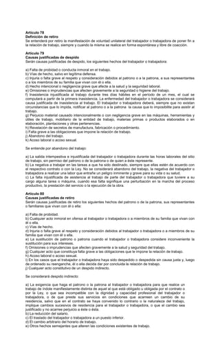 Artículo 78
Definición de retiro
Se entenderá por retiro la manifestación de voluntad unilateral del trabajador o trabajadora de poner fin a
la relación de trabajo, siempre y cuando la misma se realice en forma espontánea y libre de coacción.
Artículo 79
Causas justificadas de despido
Serán causas justificadas de despido, los siguientes hechos del trabajador o trabajadora:
a) Falta de probidad o conducta inmoral en el trabajo.
b) Vías de hecho, salvo en legítima defensa.
c) Injuria o falta grave al respeto y consideración debidos al patrono o a la patrona, a sus representantes
o a los miembros de su familia que vivan con él o ella.
d) Hecho intencional o negligencia grave que afecte a la salud y la seguridad laboral.
e) Omisiones o imprudencias que afecten gravemente a la seguridad o higiene del trabajo.
f) Inasistencia injustificada al trabajo durante tres días hábiles en el período de un mes, el cual se
computará a partir de la primera inasistencia. La enfermedad del trabajador o trabajadora se considerará
causa justificada de inasistencia al trabajo. El trabajador o trabajadora deberá, siempre que no existan
circunstancias que lo impida, notificar al patrono o a la patrona la causa que lo imposibilite para asistir al
trabajo.
g) Perjuicio material causado intencionalmente o con negligencia grave en las máquinas, herramientas y
útiles de trabajo, mobiliario de la entidad de trabajo, materias primas o productos elaborados o en
elaboración, plantaciones y otras pertenencias.
h) Revelación de secretos de manufactura, fabricación o procedimiento.
i) Falta grave a las obligaciones que impone la relación de trabajo.
j) Abandono del trabajo.
k) Acoso laboral o acoso sexual.
Se entiende por abandono del trabajo:
a) La salida intempestiva e injustificada del trabajador o trabajadora durante las horas laborales del sitio
de trabajo, sin permiso del patrono o de la patrona o de quien a éste represente.
b) La negativa a trabajar en las tareas a que ha sido destinado, siempre que ellas estén de acuerdo con
el respectivo contrato o con la Ley. No se considerará abandono del trabajo, la negativa del trabajador o
trabajadora a realizar una labor que entrañe un peligro inminente y grave para su vida o su salud.
c) La falta injustificada de asistencia al trabajo de parte del trabajador o trabajadora que tuviere a su
cargo alguna tarea o máquina, cuando esa falta signifique una perturbación en la marcha del proceso
productivo, la prestación del servicio o la ejecución de la obra.
Artículo 80
Causas justificadas de retiro
Serán causas justificadas de retiro los siguientes hechos del patrono o de la patrona, sus representantes
o familiares que vivan con él o ella:
a) Falta de probidad.
b) Cualquier acto inmoral en ofensa al trabajador o trabajadora o a miembros de su familia que vivan con
él o ella.
c) Vías de hecho.
d) Injuria o falta grave al respeto y consideración debidos al trabajador o trabajadora o a miembros de su
familia que vivan con él o ella.
e) La sustitución de patrono o patrona cuando el trabajador o trabajadora considere inconveniente la
sustitución para sus intereses.
f) Omisiones o imprudencias que afecten gravemente a la salud y seguridad del trabajo.
g) Cualquier acto que constituya falta grave a las obligaciones que le impone la relación de trabajo.
h) Acoso laboral o acoso sexual.
i) En los casos que el trabajador o trabajadora haya sido despedido o despedida sin causa justa y, luego
de ordenado su reenganche, él o ella decida dar por concluida la relación de trabajo.
j) Cualquier acto constitutivo de un despido indirecto.
Se considerará despido indirecto:
a) La exigencia que haga el patrono o la patrona al trabajador o trabajadora para que realice un
trabajo de índole manifiestamente distinta de aquel al que está obligado u obligada por el contrato o
por la Ley, o que sea incompatible con la dignidad y capacidad profesional del trabajador o
trabajadora, o de que preste sus servicios en condiciones que acarreen un cambio de su
residencia, salvo que en el contrato se haya convenido lo contrario o la naturaleza del trabajo,
implique cambios sucesivos de residencia para el trabajador o trabajadora, o que el cambio sea
justificado y no acarree perjuicio a éste o ésta.
b) La reducción del salario.
c) El traslado del trabajador o trabajadora a un puesto inferior.
d) El cambio arbitrario del horario de trabajo.
e) Otros hechos semejantes que alteren las condiciones existentes de trabajo.
 