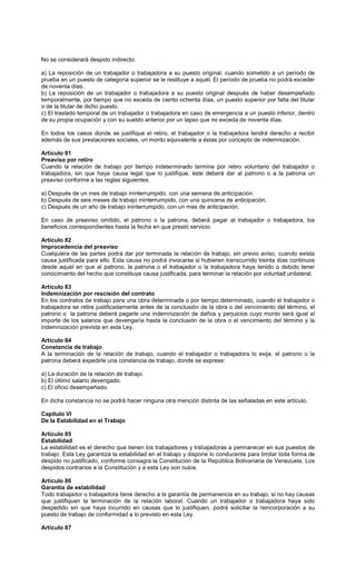 No se considerará despido indirecto:
a) La reposición de un trabajador o trabajadora a su puesto original, cuando sometido a un período de
prueba en un puesto de categoría superior se le restituye a aquél. El período de prueba no podrá exceder
de noventa días.
b) La reposición de un trabajador o trabajadora a su puesto original después de haber desempeñado
temporalmente, por tiempo que no exceda de ciento ochenta días, un puesto superior por falta del titular
o de la titular de dicho puesto.
c) El traslado temporal de un trabajador o trabajadora en caso de emergencia a un puesto inferior, dentro
de su propia ocupación y con su sueldo anterior por un lapso que no exceda de noventa días.
En todos los casos donde se justifique el retiro, el trabajador o la trabajadora tendrá derecho a recibir
además de sus prestaciones sociales, un monto equivalente a éstas por concepto de indemnización.
Artículo 81
Preaviso por retiro
Cuando la relación de trabajo por tiempo indeterminado termine por retiro voluntario del trabajador o
trabajadora, sin que haya causa legal que lo justifique, éste deberá dar al patrono o a la patrona un
preaviso conforme a las reglas siguientes:
a) Después de un mes de trabajo ininterrumpido, con una semana de anticipación.
b) Después de seis meses de trabajo ininterrumpido, con una quincena de anticipación.
c) Después de un año de trabajo ininterrumpido, con un mes de anticipación.
En caso de preaviso omitido, el patrono o la patrona, deberá pagar al trabajador o trabajadora, los
beneficios correspondientes hasta la fecha en que prestó servicio.
Artículo 82
Improcedencia del preaviso
Cualquiera de las partes podrá dar por terminada la relación de trabajo, sin previo aviso, cuando exista
causa justificada para ello. Esta causa no podrá invocarse si hubieren transcurrido treinta días continuos
desde aquel en que el patrono, la patrona o el trabajador o la trabajadora haya tenido o debido tener
conocimiento del hecho que constituya causa justificada, para terminar la relación por voluntad unilateral.
Artículo 83
Indemnización por rescisión del contrato
En los contratos de trabajo para una obra determinada o por tiempo determinado, cuando el trabajador o
trabajadora se retire justificadamente antes de la conclusión de la obra o del vencimiento del término, el
patrono o la patrona deberá pagarle una indemnización de daños y perjuicios cuyo monto será igual al
importe de los salarios que devengaría hasta la conclusión de la obra o el vencimiento del término y la
indemnización prevista en esta Ley.
Artículo 84
Constancia de trabajo
A la terminación de la relación de trabajo, cuando el trabajador o trabajadora lo exija, el patrono o la
patrona deberá expedirle una constancia de trabajo, donde se exprese:
a) La duración de la relación de trabajo.
b) El último salario devengado.
c) El oficio desempeñado.
En dicha constancia no se podrá hacer ninguna otra mención distinta de las señaladas en este artículo.
Capítulo VI
De la Estabilidad en el Trabajo
Artículo 85
Estabilidad
La estabilidad es el derecho que tienen los trabajadores y trabajadoras a permanecer en sus puestos de
trabajo. Esta Ley garantiza la estabilidad en el trabajo y dispone lo conducente para limitar toda forma de
despido no justificado, conforme consagra la Constitución de la República Bolivariana de Venezuela. Los
despidos contrarios a la Constitución y a esta Ley son nulos.
Artículo 86
Garantía de estabilidad
Todo trabajador o trabajadora tiene derecho a la garantía de permanencia en su trabajo, si no hay causas
que justifiquen la terminación de la relación laboral. Cuando un trabajador o trabajadora haya sido
despedido sin que haya incurrido en causas que lo justifiquen, podrá solicitar la reincorporación a su
puesto de trabajo de conformidad a lo previsto en esta Ley.
Artículo 87
 
