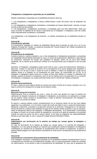Trabajadores y trabajadoras amparados por la estabilidad
Estarán amparados y amparadas por la estabilidad prevista en esta Ley:
1.- Los trabajadores y trabajadoras a tiempo indeterminado a partir del primer mes de prestación de
servicio.
2.- Los trabajadores y trabajadoras contratados y contratadas por tiempo determinado, mientras no haya
vencido el término del contrato.
3.- Los trabajadores y trabajadoras contratados y contratadas para una obra determinada, hasta que
haya concluido la totalidad de las tareas a ejecutarse por el trabajador o trabajadora, para las cuales
fueron expresamente contratados y contratadas.
Los trabajadores y las trabajadoras de dirección, no estarán amparados por la estabilidad prevista en
esta Ley.
Artículo 88
Procedimiento aplicable
El procedimiento aplicable en materia de estabilidad laboral será el previsto en esta Ley y en la Ley
Orgánica Procesal del Trabajo. La sentencia emanada del Tribunal Superior del Trabajo competente es
definitivamente firme e irrecurrible.
Artículo 89
Procedimiento de estabilidad
Cuando el patrono o patrona despida a uno o más trabajadores o trabajadoras amparados o amparadas
por estabilidad laboral deberá participarlo al Juez o la Jueza de Sustanciación, Mediación y Ejecución de
su jurisdicción, indicando las causas que justifiquen el despido, dentro de los cinco días hábiles
siguientes, de no hacerlo se le tendrá por confeso en el reconocimiento que el despido lo hizo sin justa
causa.
Asimismo, el trabajador o trabajadora podrá acudir ante el Juez o Jueza de Sustanciación, Mediación y
Ejecución, cuando no estuviere de acuerdo con la procedencia de la causa alegada para despedirlo o
despedirla, a fin de que el Juez o Jueza de Juicio la califique y ordene su reenganche y pago de los
salarios caídos si el despido no se fundamenta en justa causa, de conformidad con la Ley. Si el
trabajador o trabajadora dejare transcurrir el lapso de diez días hábiles sin solicitar la calificación del
despido, perderá el derecho a reenganche, pero no así los demás que le correspondan en su condición
de trabajador o trabajadora, los cuales podrá demandar ante el Tribunal del Trabajo competente.
Artículo 90
Decisión del procedimiento
El Juez o Jueza de Juicio deberá decidir de manera oral sobre el fondo de la causa y declarar con o sin
lugar la solicitud de reenganche y el pago de los salarios caídos.
Artículo 91
Ejecución forzosa de la decisión
Definitivamente firme la sentencia del Juez o Jueza de Juicio que declaró con lugar la solicitud de
calificación de despido incoada por el trabajador o trabajadora, se procederá a su reenganche y al pago
de los salarios caídos durante el procedimiento y hasta la efectiva reincorporación del trabajador o
trabajadora a su puesto de trabajo.
El patrono o patrona deberá cumplir voluntariamente con la sentencia dentro de los tres días hábiles
siguientes a su publicación, si no lo hiciere a partir del cuarto día hábil el Juez o Jueza de Sustanciación,
Mediación y Ejecución, procederá a la ejecución forzosa de la sentencia, embargando en vía ejecutiva,
bienes del patrono o patrona para satisfacer el pago de los salarios caídos causados o que se causaren,
hasta el reenganche efectivo del trabajador o trabajadora demandante. Si el demandado o demandada
se negare a cumplir con la orden judicial de reenganche, incurrirá en el delito de desacato a la autoridad
judicial con pena de prisión de seis a quince meses. A los fines de establecer las responsabilidades
penales a que haya lugar, el Juez o Jueza del Trabajo oficiará al Ministerio Público.
Artículo 92
Indemnización por terminación de la relación de trabajo por causas ajenas al trabajador o
trabajadora
En caso de terminación de la relación de trabajo por causas ajenas a la voluntad del trabajador o
trabajadora, o en los casos de despido sin razones que lo justifiquen cuando el trabajador o la trabajadora
manifestaran su voluntad de no interponer el procedimiento para solicitar el reenganche, el patrono o
patrona deberá pagarle una indemnización equivalente al monto que le corresponde por las prestaciones
sociales.
Artículo 93
Improcedencia o terminación del procedimiento de estabilidad
Si el trabajador amparado o trabajadora amparada por la estabilidad recibiere voluntariamente lo que le
corresponde por concepto de sus prestaciones sociales, más un monto equivalente a éstas por concepto
de indemnización, no se llevará a cabo el procedimiento de estabilidad. En caso que la aceptación de
 