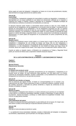dichos pagos por parte del trabajador o trabajadora se hiciere en el curso del procedimiento indicado,
éste terminará con el pago adicional de los salarios caídos.
Artículo 94
Inamovilidad
Los trabajadores y trabajadoras protegidos de inamovilidad no podrán ser despedidos, ni trasladados, ni
desmejorados sin una causa justificada la cual deberá ser previamente calificada por el inspector o
inspectora del Trabajo. El despido, traslado o desmejora de un trabajador o trabajadora protegido de
inamovilidad son contrarios a lo previsto en la Constitución y en esta Ley.
El Ejecutivo Nacional podrá ampliar la inamovilidad laboral prevista en esta Ley como medida de
protección de los trabajadores y de las trabajadoras, en el proceso social de trabajo. La protección de la
garantía de inamovilidad de los trabajadores y de las trabajadoras amparados por ella, se realizará
mediante el procedimiento contenido en esta Ley, que es gratuito, accesible, transparente, expedito, sin
dilaciones indebidas y sin formalismos o reposiciones inútiles. El mismo expresa la autoridad del poder
popular en materia del trabajo y seguridad social, y sus actos, resoluciones o providencias se ejecutarán
efectivamente y no serán objeto de impugnación en vía jurisdiccional, sin previo cumplimiento del acto
administrativo.
Artículo 95
Despido masivo
El despido se considerará masivo cuando afecte a un número igual o mayor al diez por ciento de los
trabajadores o trabajadoras de una entidad de trabajo que tenga más de cien trabajadores o
trabajadoras, o al veinte por ciento de una entidad de trabajo que tenga más de cincuenta trabajadores o
trabajadoras, o a diez trabajadores o trabajadoras de una entidad de trabajo que tenga menos de
cincuenta dentro de un lapso de tres meses, o aún mayor si las circunstancias le dieren carácter crítico.
Cuando se realice un despido masivo, el Ministerio con competencia en Trabajo y Seguridad Social
podrá, por razones de interés social, suspenderlo mediante resolución especial.
TÍTULO III
DE LA JUSTA DISTRIBUCIÓN DE LA RIQUEZA Y LASCONDICIONES DE TRABAJO
Capítulo I
Del Salario
Sección Primera
Disposiciones Generales
Artículo 96
La riqueza como producto social
La riqueza es un producto social, generado principalmente por los trabajadores y trabajadoras en el
proceso social de trabajo. Su justa distribución debe garantizar una vida digna junto a su familia,
cubriendo las necesidades materiales, sociales e intelectuales. La ley establecerá los mecanismos para
salvaguardar las condiciones en las que esta se produce.
Artículo 97
Protección de la familia y el ingreso
Para la protección del ingreso familiar, el Estado en corresponsabilidad con la sociedad y las
organizaciones del Poder Popular garantizará la salud y la educación públicas y gratuitas, tomará
las medidas necesarias y formulará las políticas tendientes a mejorar las condiciones de las
familias y a fortalecer su ingreso.
Artículo 98
Derecho al salario
Todo trabajador o trabajadora tiene derecho a un salario suficiente que le permita vivir con dignidad
y cubrir para sí y su familia las necesidades materiales, sociales e intelectuales. El salario goza de
la protección especial del Estado y constituye un crédito laboral de exigibilidad inmediata. Toda
mora en su pago genera intereses.
Artículo 99
Libre estipulación del salario
El salario se estipulará libremente garantizando la justa distribución de la riqueza. En ningún caso
será inferior al salario mínimo fijado por el Ejecutivo Nacional conforme a la Ley.
Artículo 100
Fijación
Para fijar el monto del salario se tendrá en cuenta:
1.- La satisfacción de las necesidades materiales, sociales e intelectuales del trabajador, la trabajadora,
sus familiares y dependientes, que les permitan una vida digna y decorosa.
 